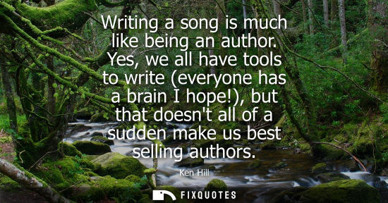 Small: Writing a song is much like being an author. Yes, we all have tools to write (everyone has a brain I hope!)