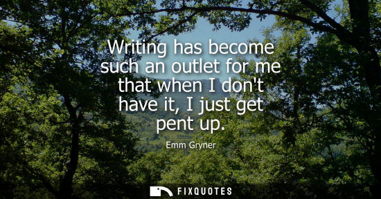 Small: Writing has become such an outlet for me that when I dont have it, I just get pent up