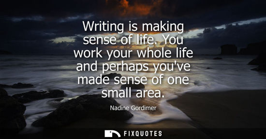 Small: Writing is making sense of life. You work your whole life and perhaps youve made sense of one small are