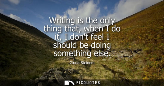 Small: Writing is the only thing that, when I do it, I dont feel I should be doing something else