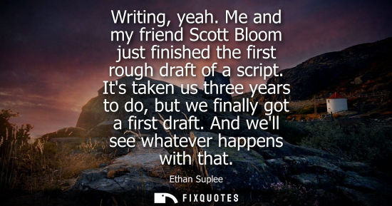 Small: Writing, yeah. Me and my friend Scott Bloom just finished the first rough draft of a script. Its taken 