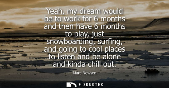 Small: Yeah, my dream would be to work for 6 months and then have 6 months to play, just snowboarding, surfing