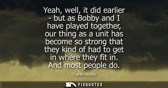 Small: Yeah, well, it did earlier - but as Bobby and I have played together, our thing as a unit has become so