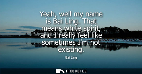 Small: Yeah, well my name is Bai Ling. That means white spirit, and I really feel like sometimes Im not existi