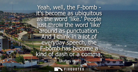 Small: Geoffrey Rush: Yeah, well, the F-bomb - its become as ubiquitous as the word like. People just throw the word 