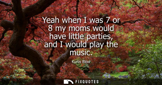 Small: Yeah when I was 7 or 8 my moms would have little parties, and I would play the music