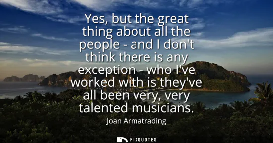 Small: Yes, but the great thing about all the people - and I dont think there is any exception - who Ive worked with 