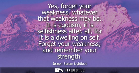 Small: Yes, forget your weakness, whatever that weakness may be. It is egotism, it is selfishness after. all, 