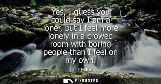 Small: Yes, I guess you could say I am a loner, but I feel more lonely in a crowed room with boring people tha