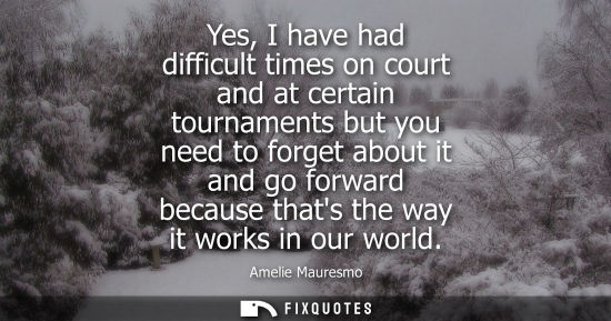 Small: Yes, I have had difficult times on court and at certain tournaments but you need to forget about it and