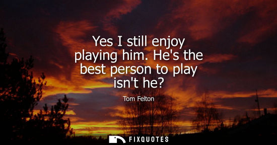 Small: Yes I still enjoy playing him. Hes the best person to play isnt he?