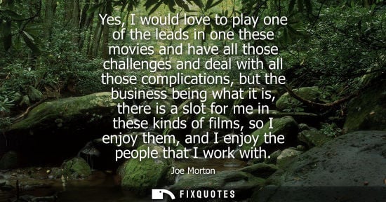 Small: Yes, I would love to play one of the leads in one these movies and have all those challenges and deal w