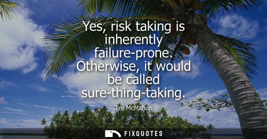 Small: Yes, risk taking is inherently failure-prone. Otherwise, it would be called sure-thing-taking