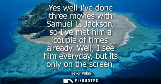 Small: Yes well Ive done three movies with Samuel L. Jackson, so Ive met him a couple of times already. Well, 