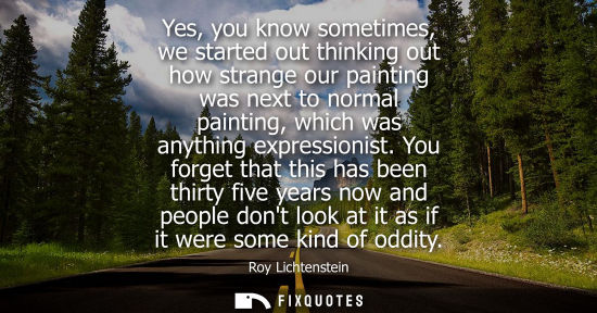 Small: Yes, you know sometimes, we started out thinking out how strange our painting was next to normal painti