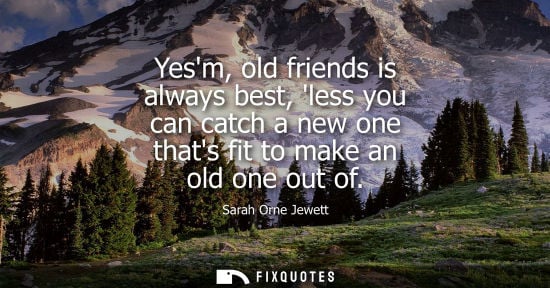 Small: Yesm, old friends is always best, less you can catch a new one thats fit to make an old one out of - Sarah Orn