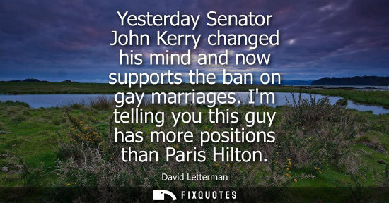 Small: Yesterday Senator John Kerry changed his mind and now supports the ban on gay marriages. Im telling you