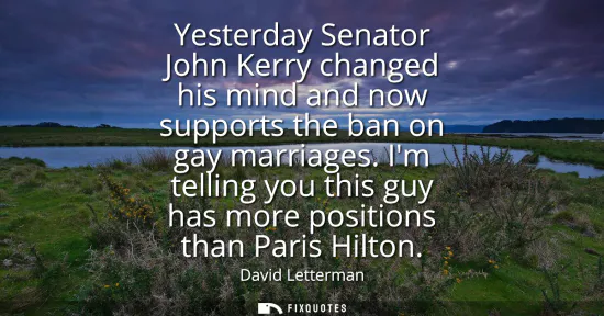 Small: Yesterday Senator John Kerry changed his mind and now supports the ban on gay marriages. Im telling you this g