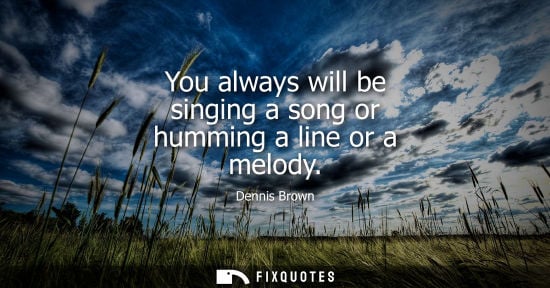 Small: You always will be singing a song or humming a line or a melody