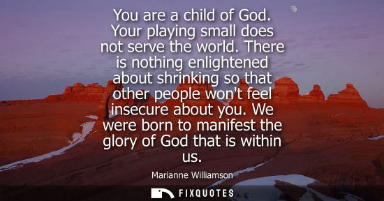 Small: You are a child of God. Your playing small does not serve the world. There is nothing enlightened about
