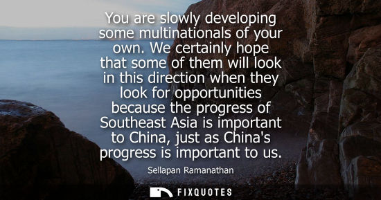 Small: You are slowly developing some multinationals of your own. We certainly hope that some of them will look in th