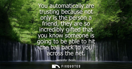 Small: You automatically are trusting because not only is the person a friend, they are so incredibly gifted t
