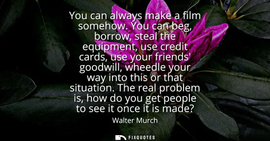 Small: You can always make a film somehow. You can beg, borrow, steal the equipment, use credit cards, use your frien