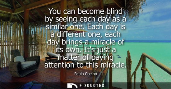 Small: You can become blind by seeing each day as a similar one. Each day is a different one, each day brings 