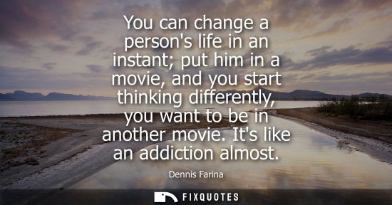 Small: You can change a persons life in an instant put him in a movie, and you start thinking differently, you