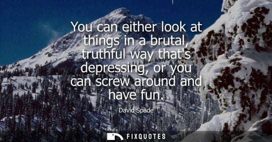 Small: You can either look at things in a brutal, truthful way thats depressing, or you can screw around and h