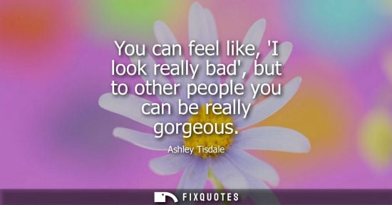 Small: You can feel like, I look really bad, but to other people you can be really gorgeous