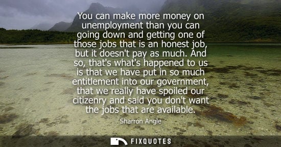 Small: You can make more money on unemployment than you can going down and getting one of those jobs that is an hones
