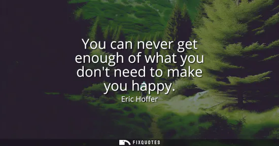 Small: You can never get enough of what you dont need to make you happy