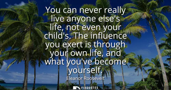 Small: You can never really live anyone elses life, not even your childs. The influence you exert is through your own