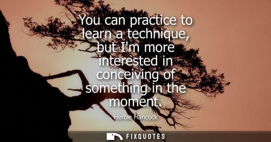 Small: You can practice to learn a technique, but Im more interested in conceiving of something in the moment