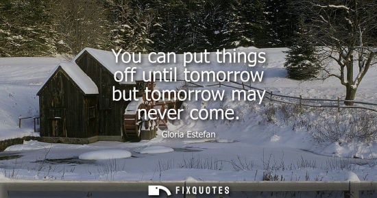 Small: You can put things off until tomorrow but tomorrow may never come