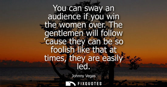Small: You can sway an audience if you win the women over. The gentlemen will follow cause they can be so fool