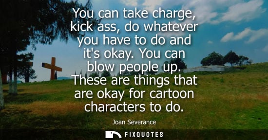Small: You can take charge, kick ass, do whatever you have to do and its okay. You can blow people up.
