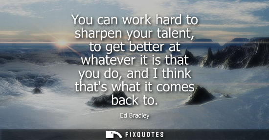Small: You can work hard to sharpen your talent, to get better at whatever it is that you do, and I think that