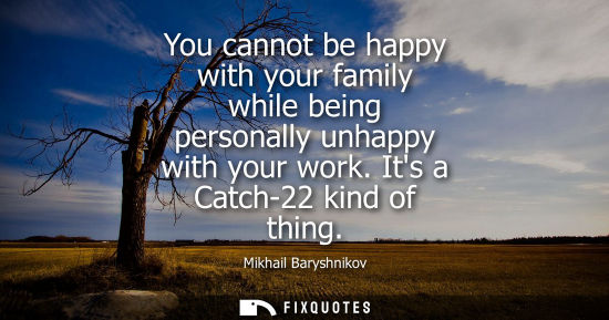 Small: You cannot be happy with your family while being personally unhappy with your work. Its a Catch-22 kind