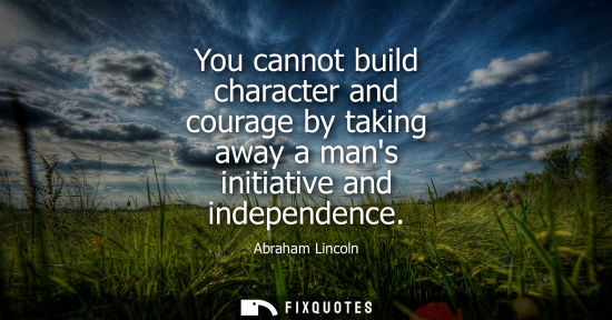 Small: You cannot build character and courage by taking away a mans initiative and independence