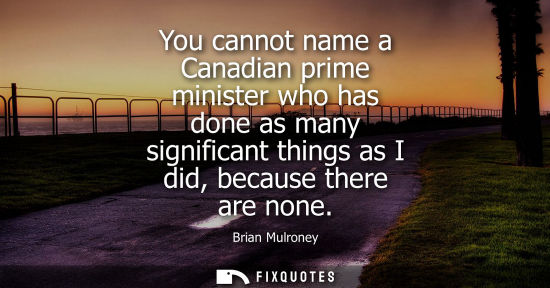 Small: You cannot name a Canadian prime minister who has done as many significant things as I did, because the