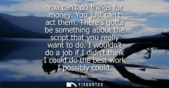 Small: You cant do things for money. You just cant act them. Theres gotta be something about the script that y