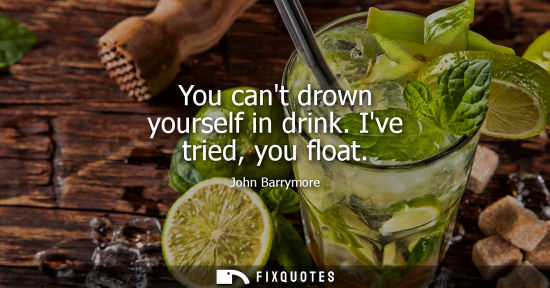 Small: You cant drown yourself in drink. Ive tried, you float - John Barrymore