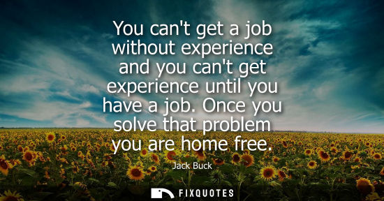 Small: You cant get a job without experience and you cant get experience until you have a job. Once you solve 