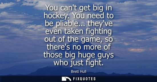 Small: You cant get big in hockey. You need to be pliable... theyve even taken fighting out of the game, so th