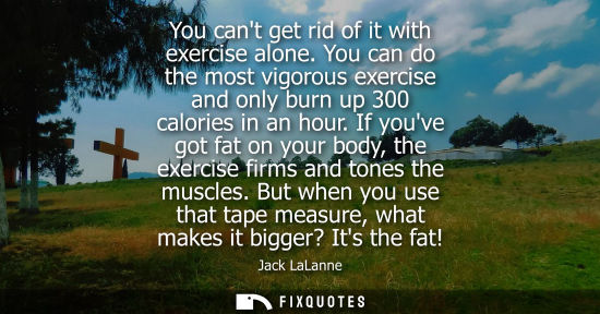 Small: You cant get rid of it with exercise alone. You can do the most vigorous exercise and only burn up 300 