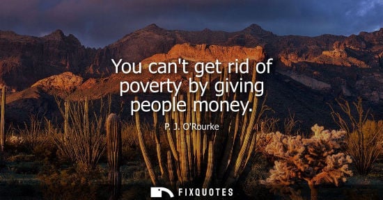 Small: You cant get rid of poverty by giving people money - P. J. ORourke