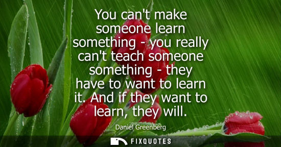 Small: You cant make someone learn something - you really cant teach someone something - they have to want to 