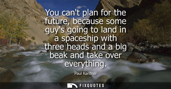 Small: You cant plan for the future, because some guys going to land in a spaceship with three heads and a big